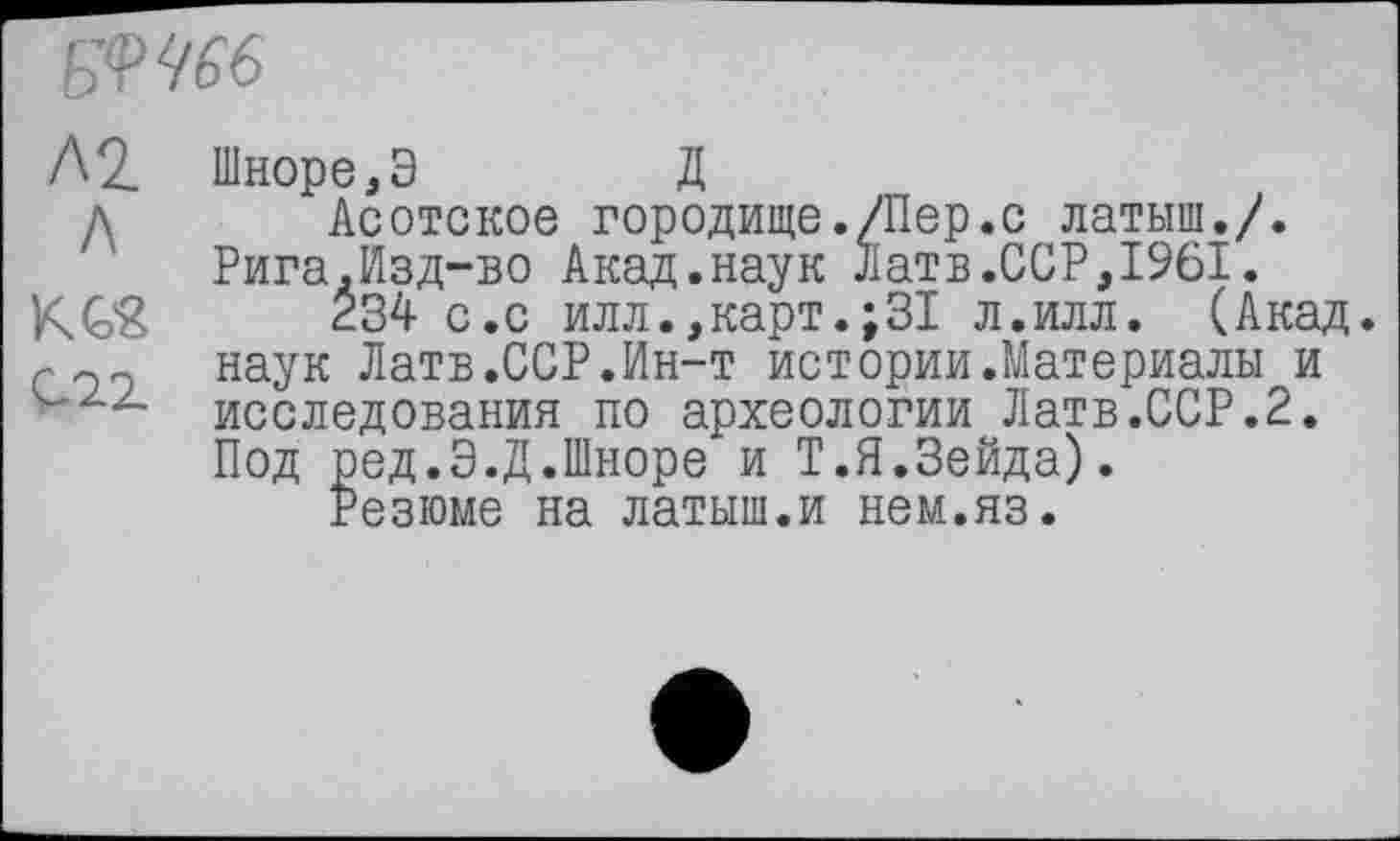 ﻿БЧЧбб
/\1_ Шноре.Э Д
д Асотское городище./Пер.с латыш./. Рига.Изд-во Акад.наук Латв.ССР,1961.
KG& 234 с.с илл.,карт.;31 л.илл. (Акад, наук Латв.ССР.Ин-т истории.Материалы и исследования по археологии Латв.ССР.2. Под ред.Э.Д.Шноре и Т.П.Зейда).
Резюме на латыш.и нем.яз.